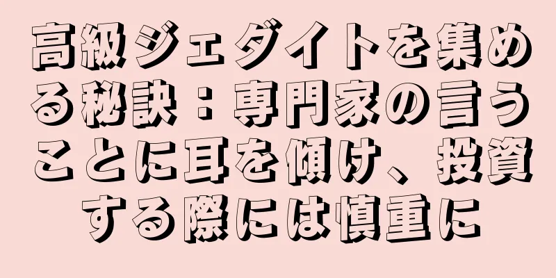 高級ジェダイトを集める秘訣：専門家の言うことに耳を傾け、投資する際には慎重に