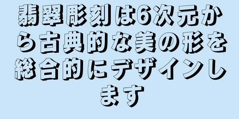 翡翠彫刻は6次元から古典的な美の形を総合的にデザインします
