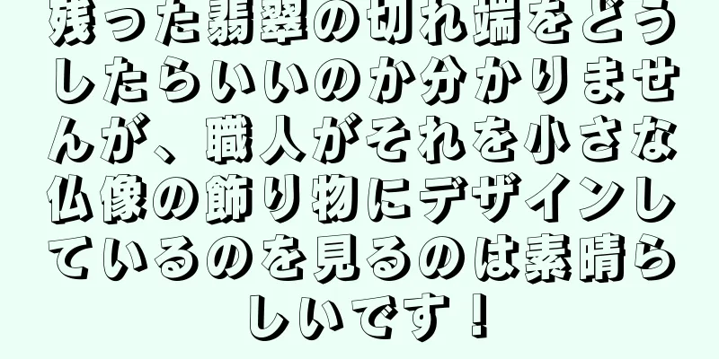 残った翡翠の切れ端をどうしたらいいのか分かりませんが、職人がそれを小さな仏像の飾り物にデザインしているのを見るのは素晴らしいです！