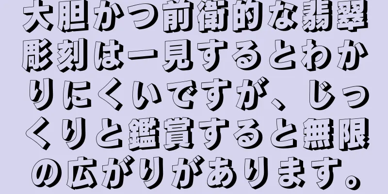 大胆かつ前衛的な翡翠彫刻は一見するとわかりにくいですが、じっくりと鑑賞すると無限の広がりがあります。
