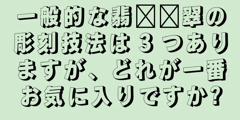 一般的な翡​​翠の彫刻技法は 3 つありますが、どれが一番お気に入りですか?