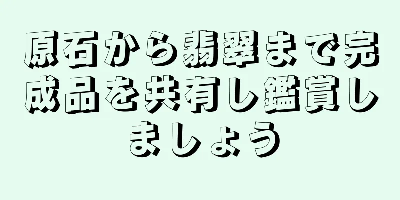 原石から翡翠まで完成品を共有し鑑賞しましょう