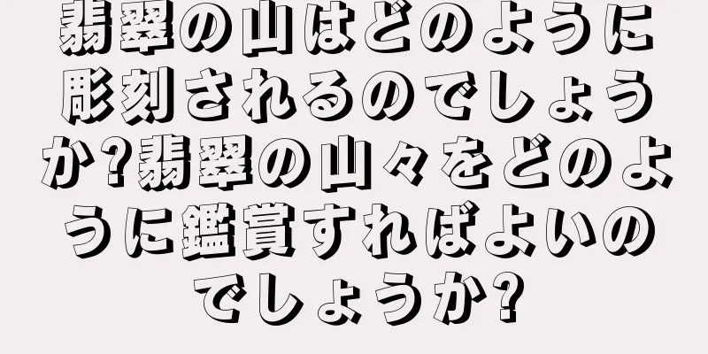翡翠の山はどのように彫刻されるのでしょうか?翡翠の山々をどのように鑑賞すればよいのでしょうか?