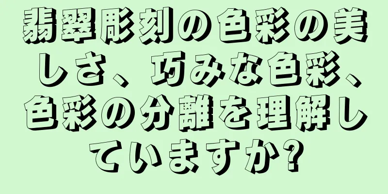 翡翠彫刻の色彩の美しさ、巧みな色彩、色彩の分離を理解していますか?