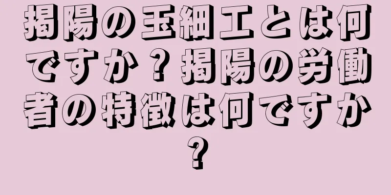 掲陽の玉細工とは何ですか？掲陽の労働者の特徴は何ですか?