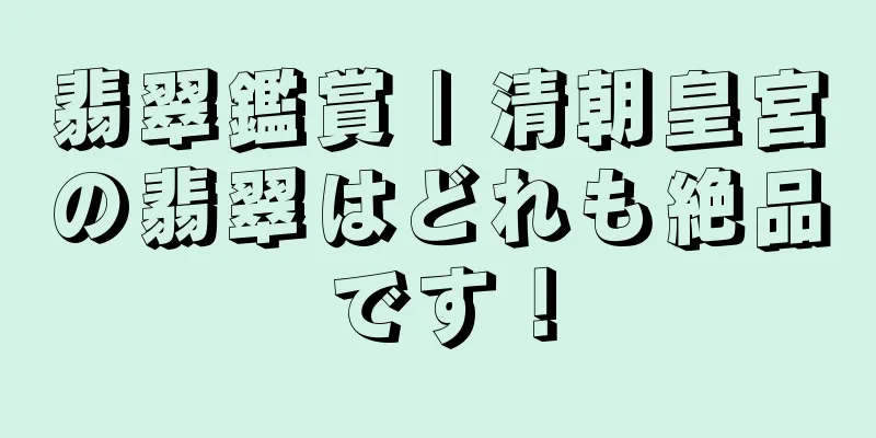 翡翠鑑賞 | 清朝皇宮の翡翠はどれも絶品です！
