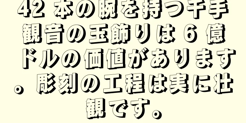 42 本の腕を持つ千手観音の玉飾りは 6 億ドルの価値があります。彫刻の工程は実に壮観です。