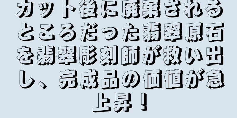 カット後に廃棄されるところだった翡翠原石を翡翠彫刻師が救い出し、完成品の価値が急上昇！