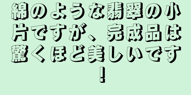 綿のような翡翠の小片ですが、完成品は驚くほど美しいです！