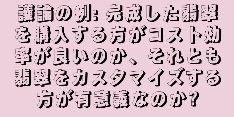 議論の例: 完成した翡翠を購入する方がコスト効率が良いのか、それとも翡翠をカスタマイズする方が有意義なのか?