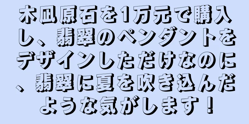 木凪原石を1万元で購入し、翡翠のペンダントをデザインしただけなのに、翡翠に夏を吹き込んだような気がします！