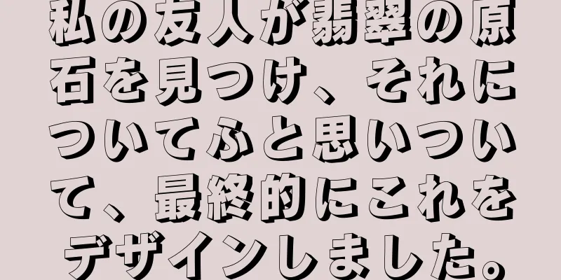私の友人が翡翠の原石を見つけ、それについてふと思いついて、最終的にこれをデザインしました。