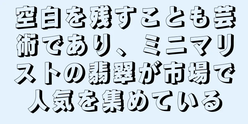 空白を残すことも芸術であり、ミニマリストの翡翠が市場で人気を集めている