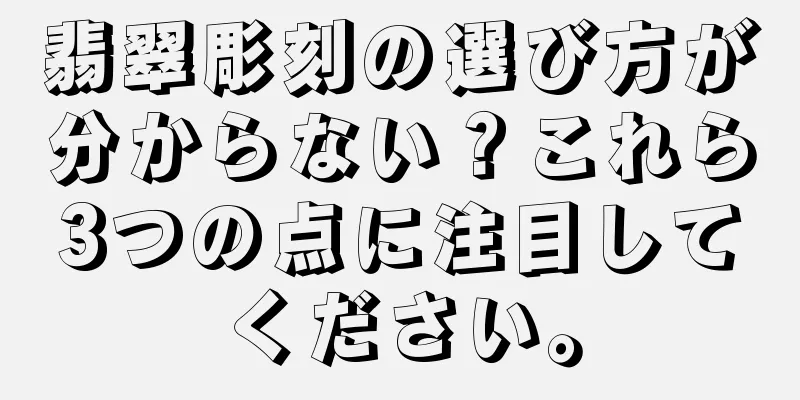 翡翠彫刻の選び方が分からない？これら3つの点に注目してください。