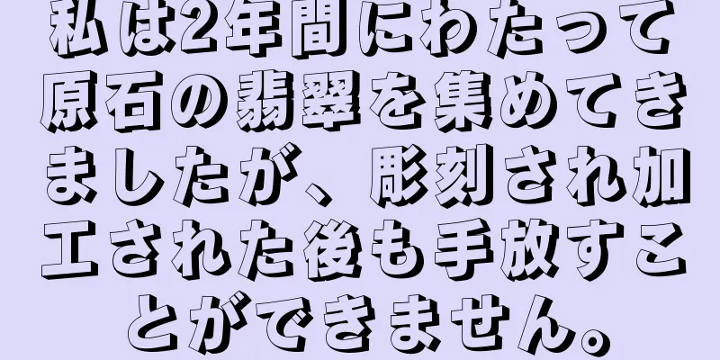私は2年間にわたって原石の翡翠を集めてきましたが、彫刻され加工された後も手放すことができません。