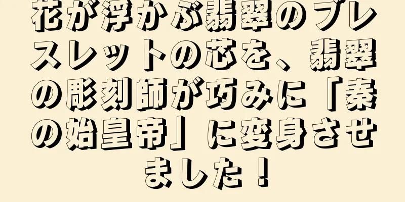 花が浮かぶ翡翠のブレスレットの芯を、翡翠の彫刻師が巧みに「秦の始皇帝」に変身させました！