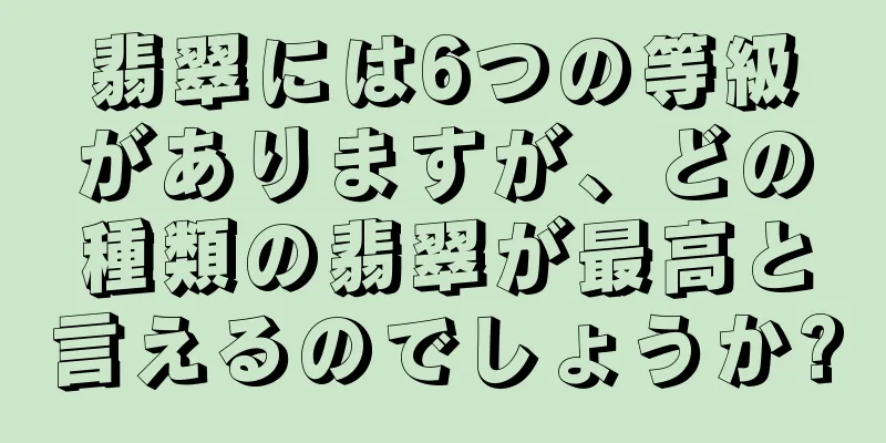 翡翠には6つの等級がありますが、どの種類の翡翠が最高と言えるのでしょうか?