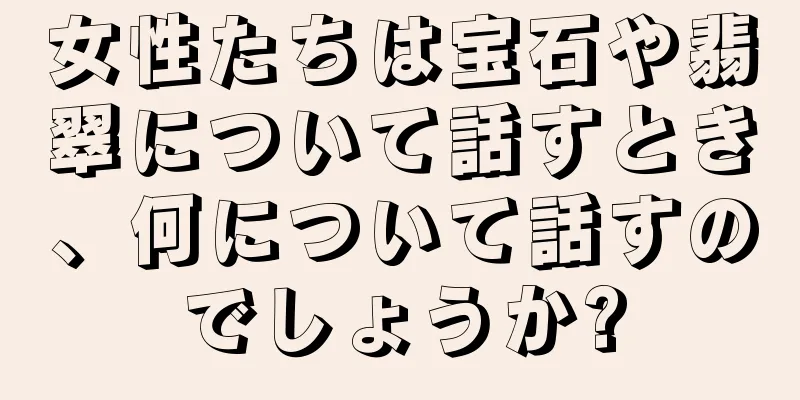 女性たちは宝石や翡翠について話すとき、何について話すのでしょうか?