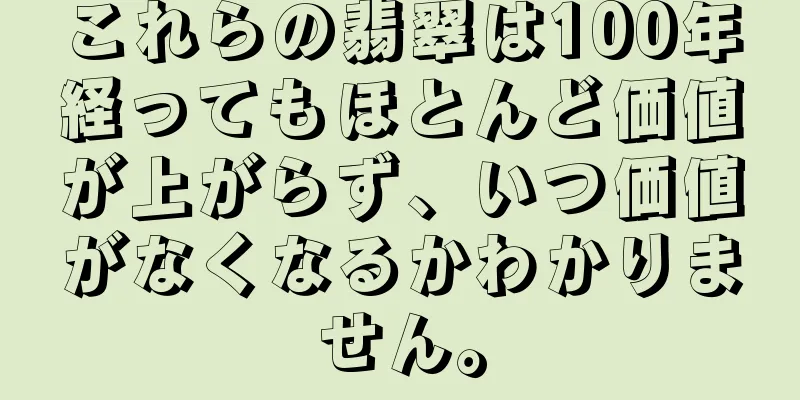 これらの翡翠は100年経ってもほとんど価値が上がらず、いつ価値がなくなるかわかりません。