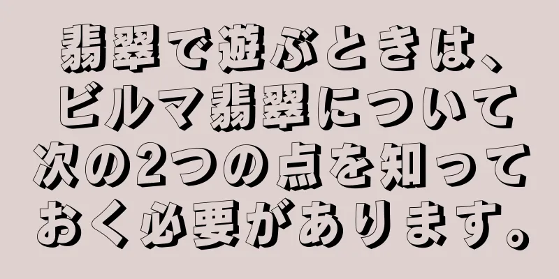 翡翠で遊ぶときは、ビルマ翡翠について次の2つの点を知っておく必要があります。
