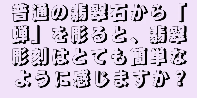 普通の翡翠石から「蝉」を彫ると、翡翠彫刻はとても簡単なように感じますか？