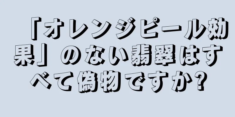 「オレンジピール効果」のない翡翠はすべて偽物ですか?