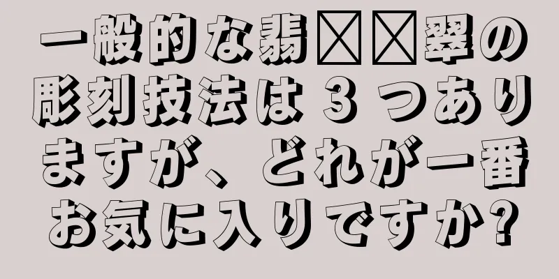 一般的な翡​​翠の彫刻技法は 3 つありますが、どれが一番お気に入りですか?