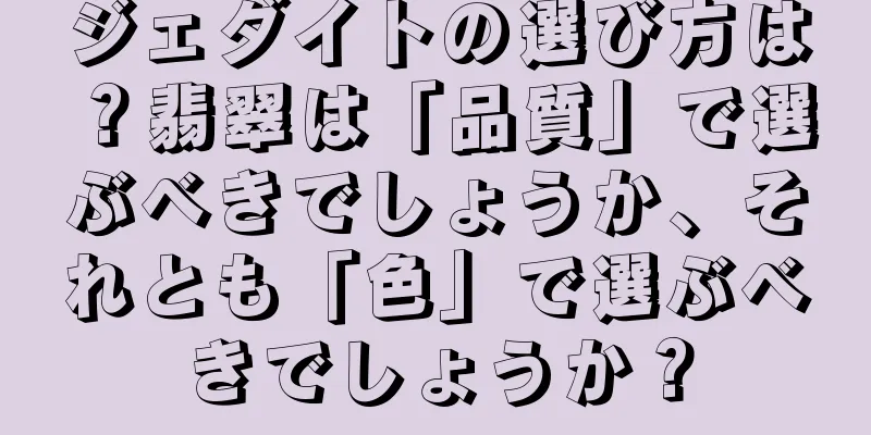 ジェダイトの選び方は？翡翠は「品質」で選ぶべきでしょうか、それとも「色」で選ぶべきでしょうか？