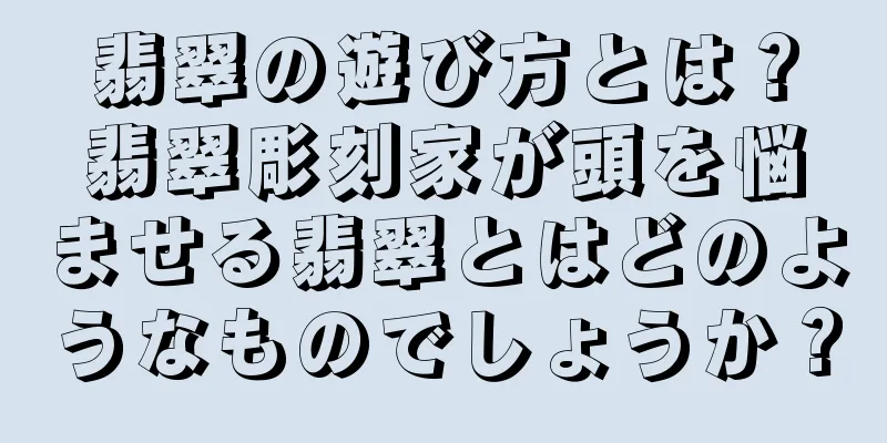 翡翠の遊び方とは？翡翠彫刻家が頭を悩ませる翡翠とはどのようなものでしょうか？