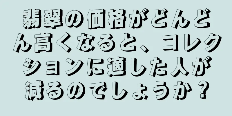 翡翠の価格がどんどん高くなると、コレクションに適した人が減るのでしょうか？