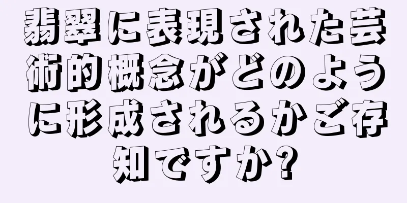 翡翠に表現された芸術的概念がどのように形成されるかご存知ですか?