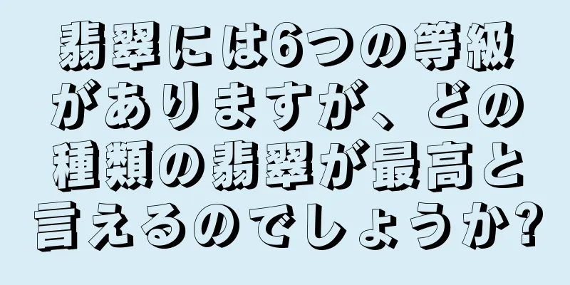 翡翠には6つの等級がありますが、どの種類の翡翠が最高と言えるのでしょうか?