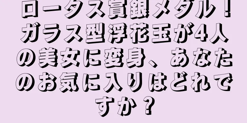 ロータス賞銀メダル！ガラス型浮花玉が4人の美女に変身、あなたのお気に入りはどれですか？