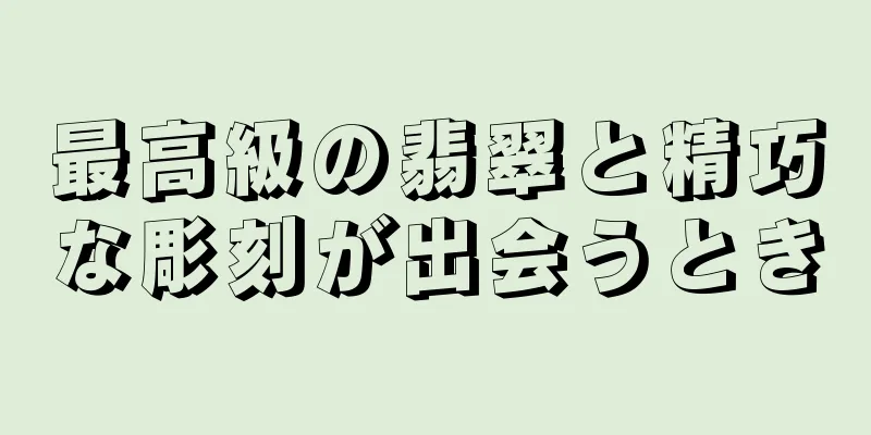 最高級の翡翠と精巧な彫刻が出会うとき