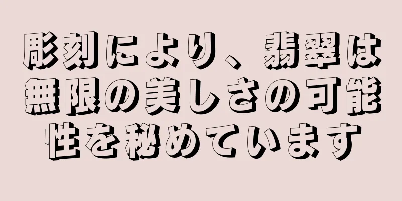 彫刻により、翡翠は無限の美しさの可能性を秘めています