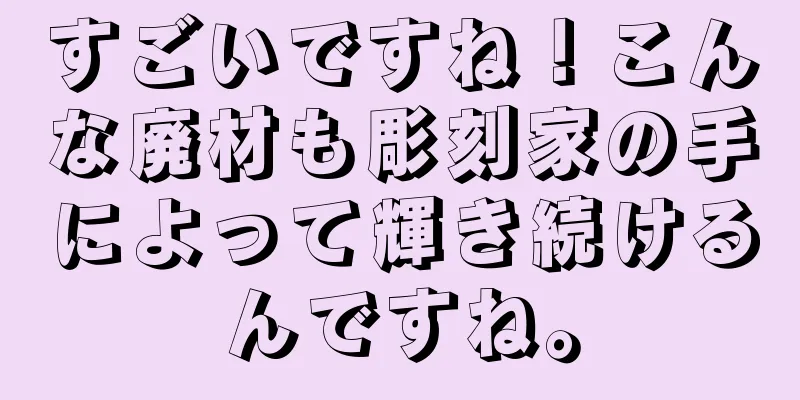すごいですね！こんな廃材も彫刻家の手によって輝き続けるんですね。