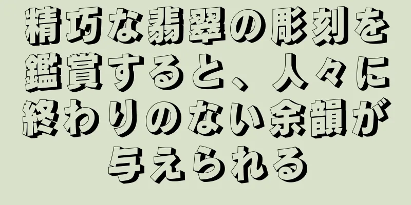 精巧な翡翠の彫刻を鑑賞すると、人々に終わりのない余韻が与えられる