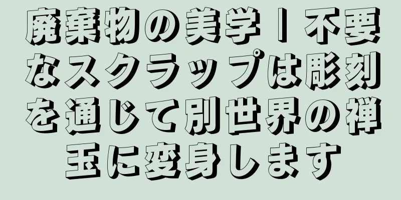 廃棄物の美学 | 不要なスクラップは彫刻を通じて別世界の禅玉に変身します