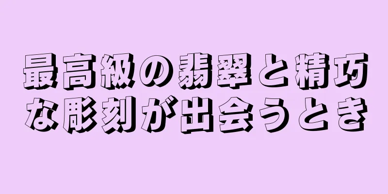 最高級の翡翠と精巧な彫刻が出会うとき