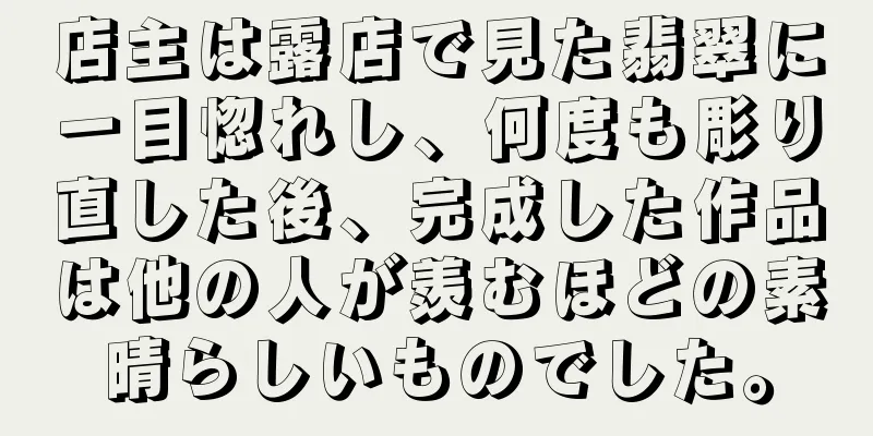 店主は露店で見た翡翠に一目惚れし、何度も彫り直した後、完成した作品は他の人が羨むほどの素晴らしいものでした。