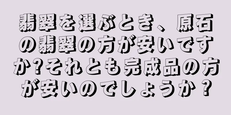 翡翠を選ぶとき、原石の翡翠の方が安いですか?それとも完成品の方が安いのでしょうか？