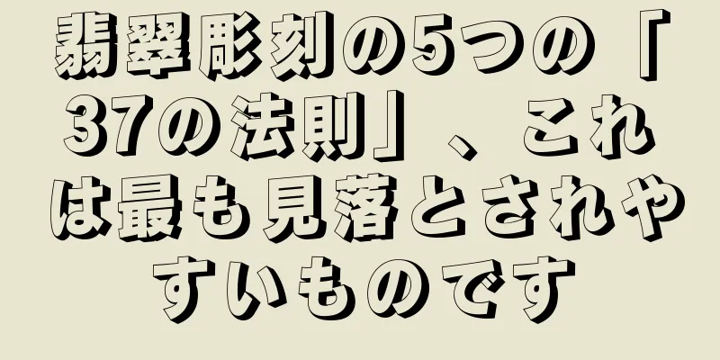 翡翠彫刻の5つの「37の法則」、これは最も見落とされやすいものです