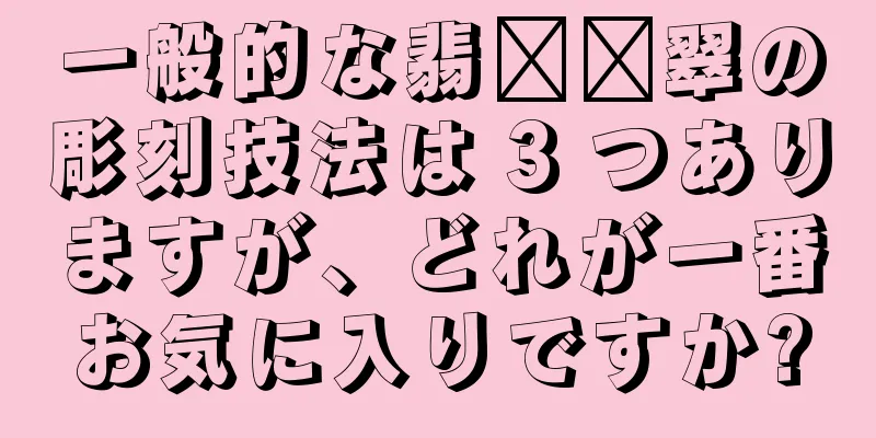 一般的な翡​​翠の彫刻技法は 3 つありますが、どれが一番お気に入りですか?