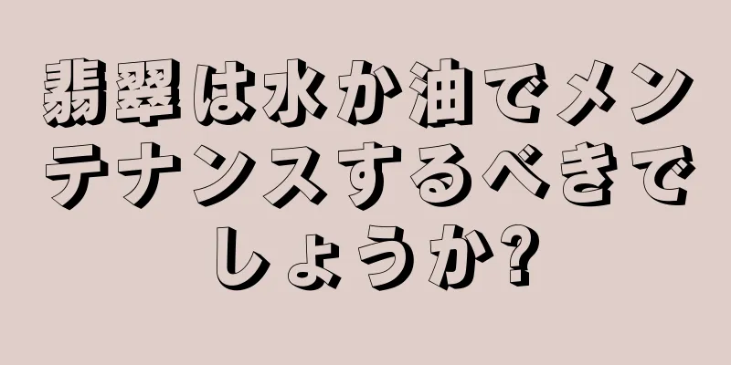 翡翠は水か油でメンテナンスするべきでしょうか?