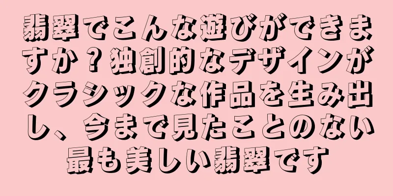 翡翠でこんな遊びができますか？独創的なデザインがクラシックな作品を生み出し、今まで見たことのない最も美しい翡翠です