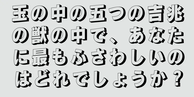 玉の中の五つの吉兆の獣の中で、あなたに最もふさわしいのはどれでしょうか？