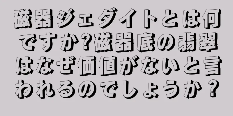 磁器ジェダイトとは何ですか?磁器底の翡翠はなぜ価値がないと言われるのでしょうか？