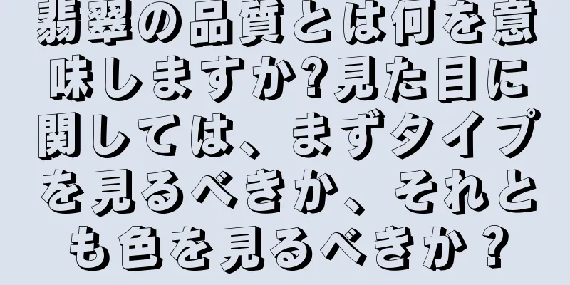 翡翠の品質とは何を意味しますか?見た目に関しては、まずタイプを見るべきか、それとも色を見るべきか？