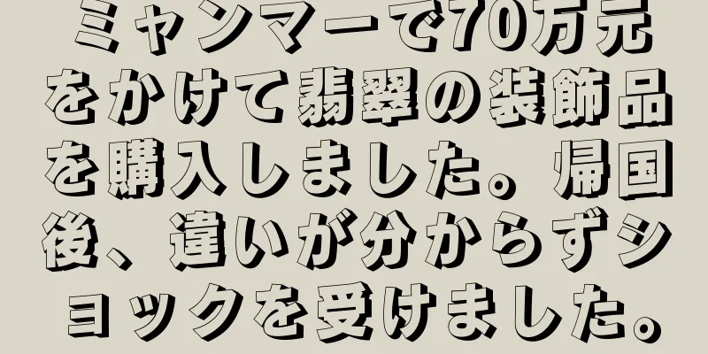 ミャンマーで70万元をかけて翡翠の装飾品を購入しました。帰国後、違いが分からずショックを受けました。