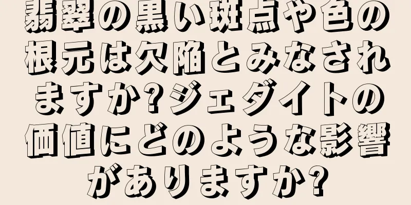 翡翠の黒い斑点や色の根元は欠陥とみなされますか?ジェダイトの価値にどのような影響がありますか?